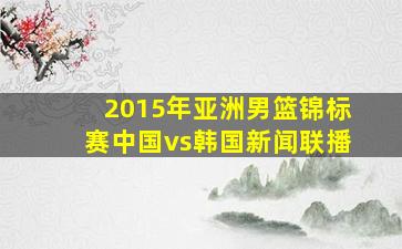 2015年亚洲男篮锦标赛中国vs韩国新闻联播