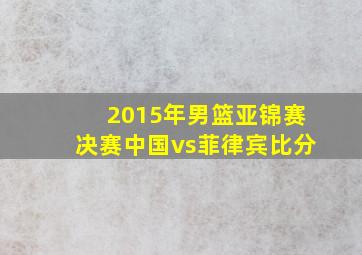 2015年男篮亚锦赛决赛中国vs菲律宾比分