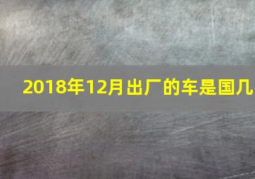 2018年12月出厂的车是国几