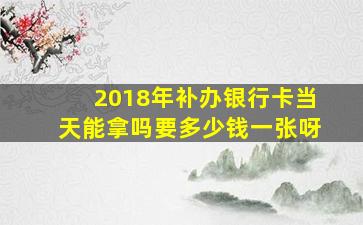 2018年补办银行卡当天能拿吗要多少钱一张呀