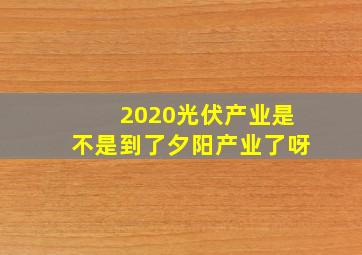 2020光伏产业是不是到了夕阳产业了呀