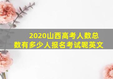 2020山西高考人数总数有多少人报名考试呢英文