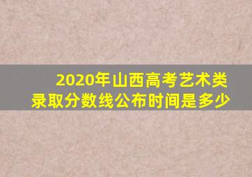 2020年山西高考艺术类录取分数线公布时间是多少