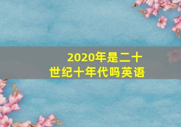 2020年是二十世纪十年代吗英语