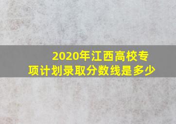 2020年江西高校专项计划录取分数线是多少