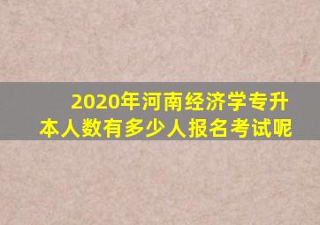 2020年河南经济学专升本人数有多少人报名考试呢