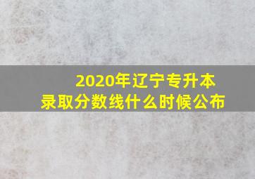 2020年辽宁专升本录取分数线什么时候公布