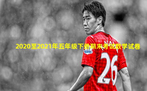 2020至2021年五年级下册期末考试数学试卷