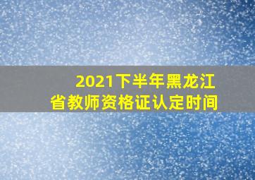 2021下半年黑龙江省教师资格证认定时间