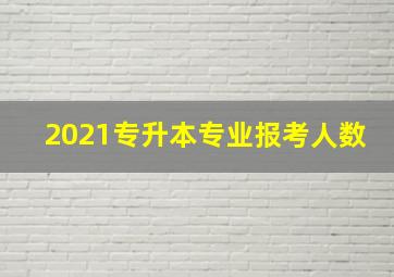 2021专升本专业报考人数