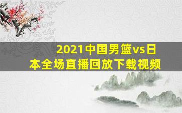 2021中国男篮vs日本全场直播回放下载视频