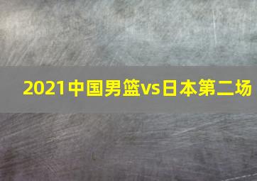 2021中国男篮vs日本第二场