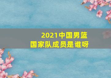 2021中国男篮国家队成员是谁呀