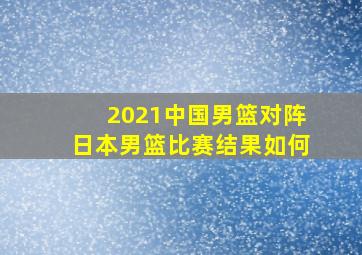 2021中国男篮对阵日本男篮比赛结果如何