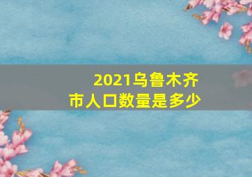 2021乌鲁木齐市人口数量是多少