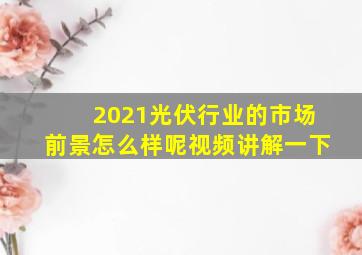 2021光伏行业的市场前景怎么样呢视频讲解一下