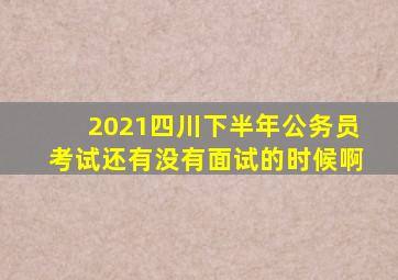 2021四川下半年公务员考试还有没有面试的时候啊