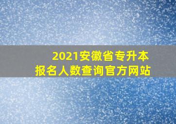 2021安徽省专升本报名人数查询官方网站