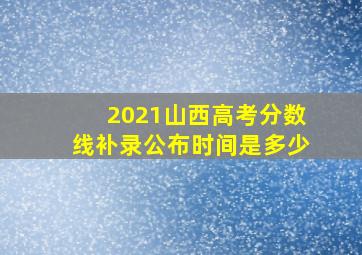 2021山西高考分数线补录公布时间是多少