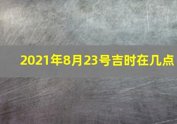 2021年8月23号吉时在几点