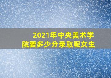 2021年中央美术学院要多少分录取呢女生