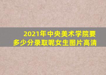 2021年中央美术学院要多少分录取呢女生图片高清