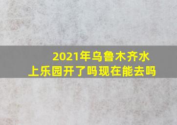 2021年乌鲁木齐水上乐园开了吗现在能去吗