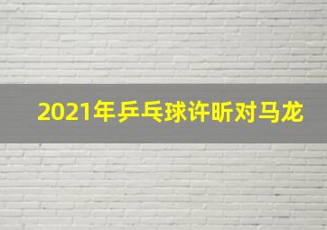 2021年乒乓球许昕对马龙