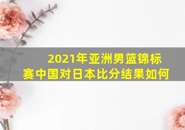 2021年亚洲男篮锦标赛中国对日本比分结果如何