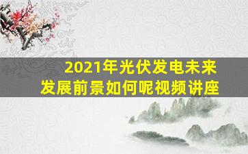 2021年光伏发电未来发展前景如何呢视频讲座