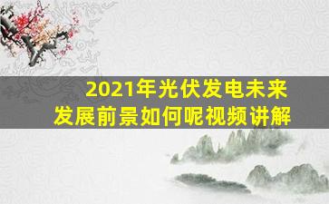 2021年光伏发电未来发展前景如何呢视频讲解