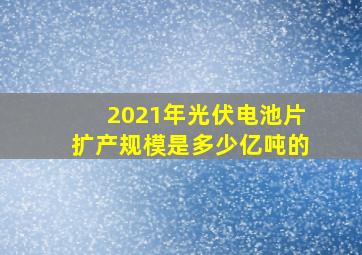 2021年光伏电池片扩产规模是多少亿吨的