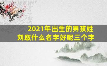 2021年出生的男孩姓刘取什么名字好呢三个字