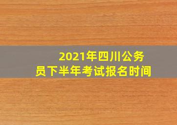 2021年四川公务员下半年考试报名时间