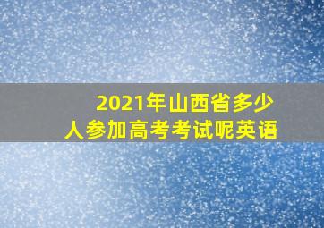 2021年山西省多少人参加高考考试呢英语