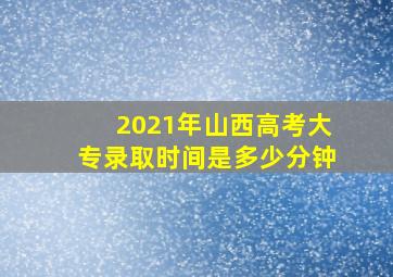 2021年山西高考大专录取时间是多少分钟