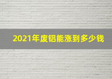 2021年废铝能涨到多少钱