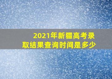 2021年新疆高考录取结果查询时间是多少