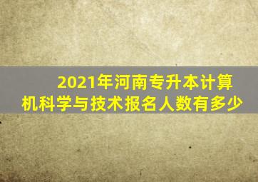 2021年河南专升本计算机科学与技术报名人数有多少