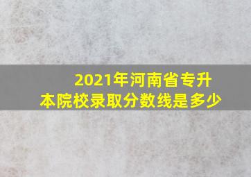 2021年河南省专升本院校录取分数线是多少