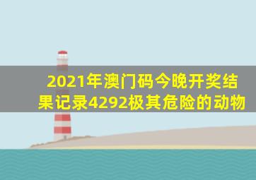 2021年澳门码今晚开奖结果记录4292极其危险的动物