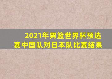 2021年男篮世界杯预选赛中国队对日本队比赛结果