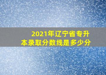 2021年辽宁省专升本录取分数线是多少分