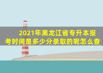 2021年黑龙江省专升本报考时间是多少分录取的呢怎么查