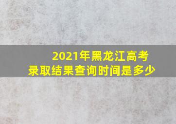 2021年黑龙江高考录取结果查询时间是多少