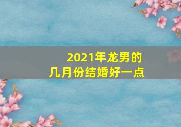 2021年龙男的几月份结婚好一点