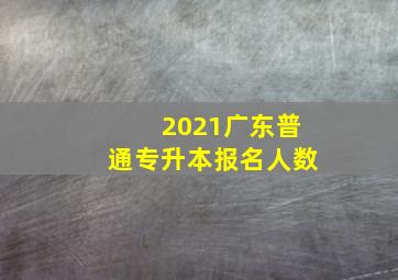 2021广东普通专升本报名人数