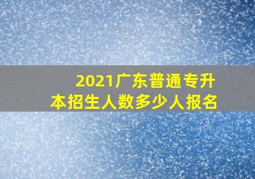 2021广东普通专升本招生人数多少人报名