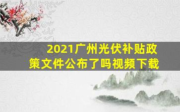 2021广州光伏补贴政策文件公布了吗视频下载