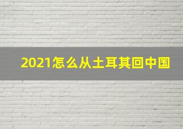 2021怎么从土耳其回中国